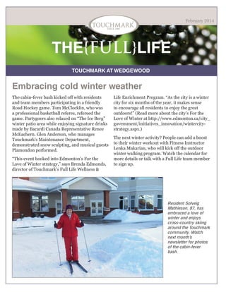 February 2014

THE{FULL}LIFE
TOUCHMARK AT WEDGEWOOD

Embracing cold winter weather
The cabin-fever bash kicked off with residents
and team members participating in a friendly
Road Hockey game. Tom McClocklin, who was
a professional basketball referee, refereed the
game. Partygoers also relaxed on “The Ice Berg”
winter patio area while enjoying signature drinks
made by Bacardi Canada Representative Renee
McEachern. Glen Anderson, who manages
Touchmark’s Maintenance Department,
demonstrated snow sculpting, and musical guests
Plamondon performed.
“This event hooked into Edmonton’s For the
Love of Winter strategy,” says Brenda Edmonds,
director of Touchmark’s Full Life Wellness &

Life Enrichment Program. “As the city is a winter
city for six months of the year, it makes sense
to encourage all residents to enjoy the great
outdoors!” (Read more about the city’s For the
Love of Winter at http://www.edmonton.ca/city_
government/initiatives_innovation/wintercitystrategy.aspx.)
The next winter activity? People can add a boost
to their winter workout with Fitness Instructor
Lenka Makarian, who will kick off the outdoor
winter walking program. Watch the calendar for
more details or talk with a Full Life team member
to sign up.

Resident Solveig
Mathieson, 87, has
embraced a love of
winter and enjoys
cross-country skiing
around the Touchmark
community. Watch
next month’s
newsletter for photos
of the cabin-fever
bash.

 