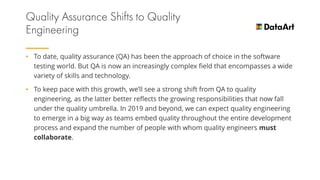 • To date, quality assurance (QA) has been the approach of choice in the software
testing world. But QA is now an increasingly complex field that encompasses a wide
variety of skills and technology.
• To keep pace with this growth, we’ll see a strong shift from QA to quality
engineering, as the latter better reflects the growing responsibilities that now fall
under the quality umbrella. In 2019 and beyond, we can expect quality engineering
to emerge in a big way as teams embed quality throughout the entire development
process and expand the number of people with whom quality engineers must
collaborate.
 