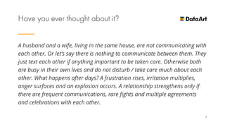 A husband and a wife, living in the same house, are not communicating with
each other. Or let’s say there is nothing to communicate between them. They
just text each other if anything important to be taken care. Otherwise both
are busy in their own lives and do not disturb / take care much about each
other. What happens after days? A frustration rises, irritation multiplies,
anger surfaces and an explosion occurs. A relationship strengthens only if
there are frequent communications, rare fights and multiple agreements
and celebrations with each other.
7
 