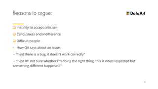  Inability to accept criticism
 Сallousness and indifference
 Difficult people
• How QA says about an issue:
- “hey! there is a bug, it doesn’t work correctly”
- “hey! I’m not sure whether I’m doing the right thing, this is what I expected but
something different happened.”
9
 