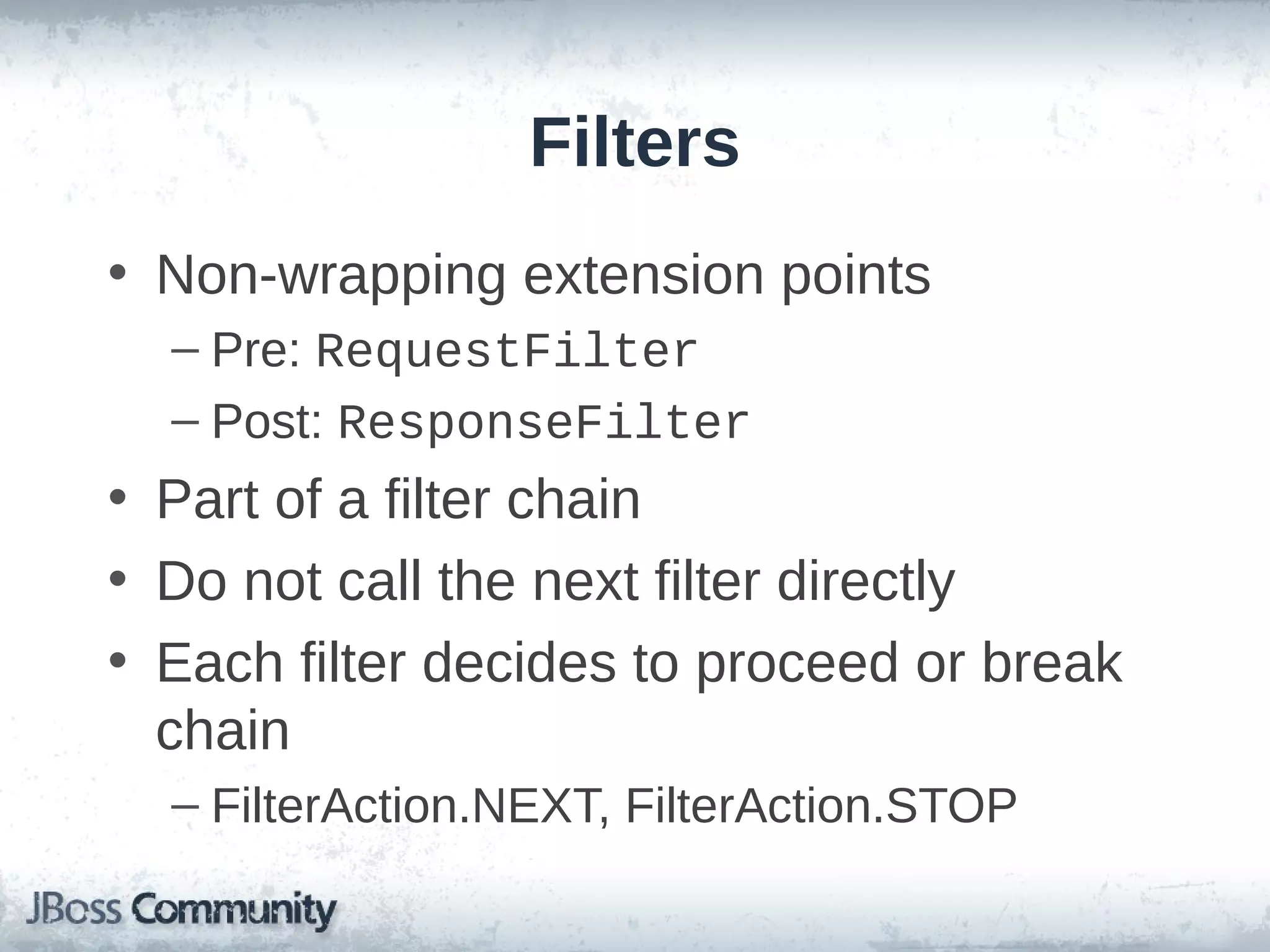 Filters
• Non-wrapping extension points
– Pre: RequestFilter
– Post: ResponseFilter

• Part of a filter chain
• Do not call the next filter directly
• Each filter decides to proceed or break
chain
– FilterAction.NEXT, FilterAction.STOP

 