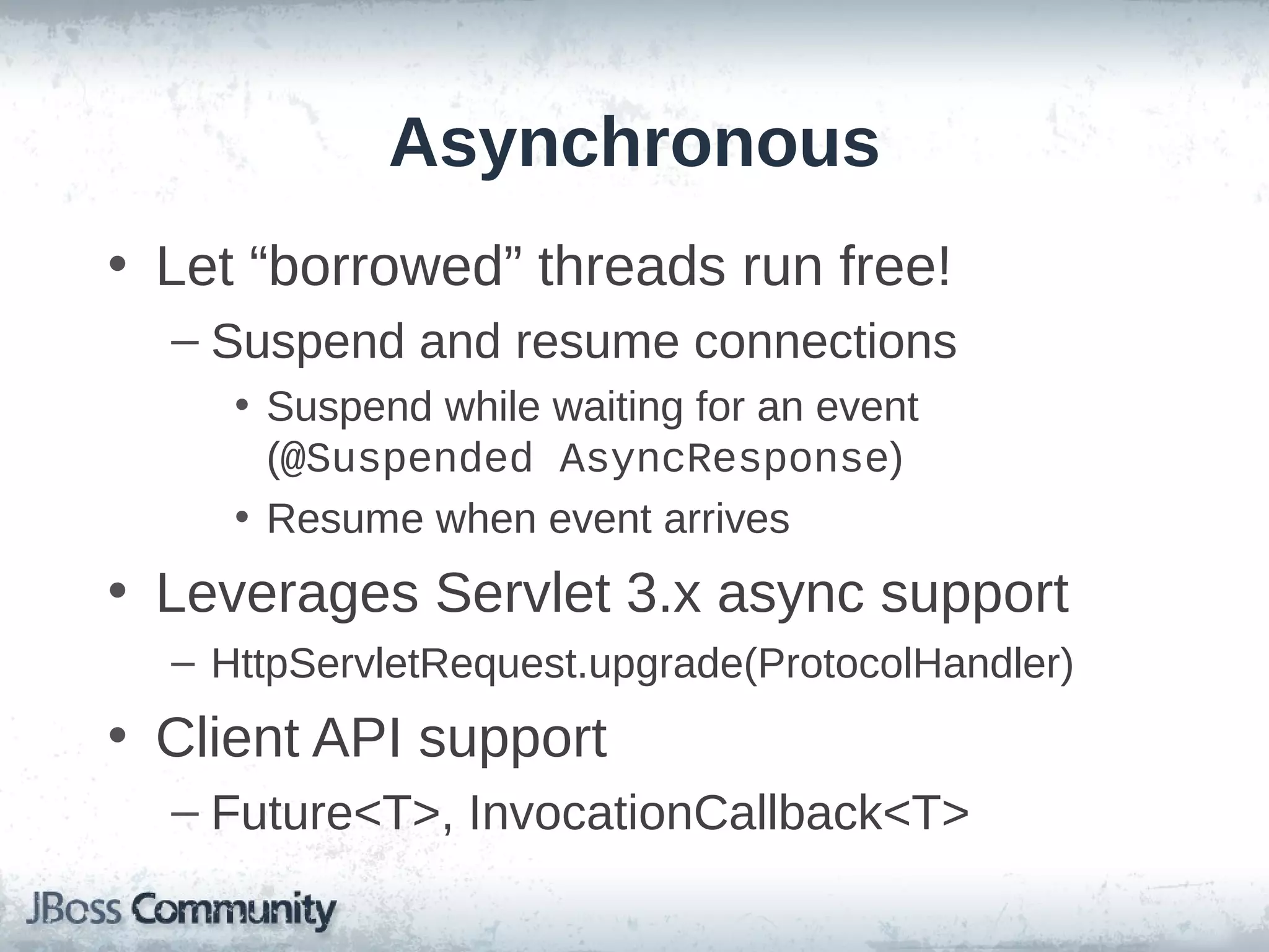 Asynchronous
• Let “borrowed” threads run free!
– Suspend and resume connections
• Suspend while waiting for an event
(@Suspended AsyncResponse)
• Resume when event arrives

• Leverages Servlet 3.x async support
– HttpServletRequest.upgrade(ProtocolHandler)

• Client API support
– Future<T>, InvocationCallback<T>

 