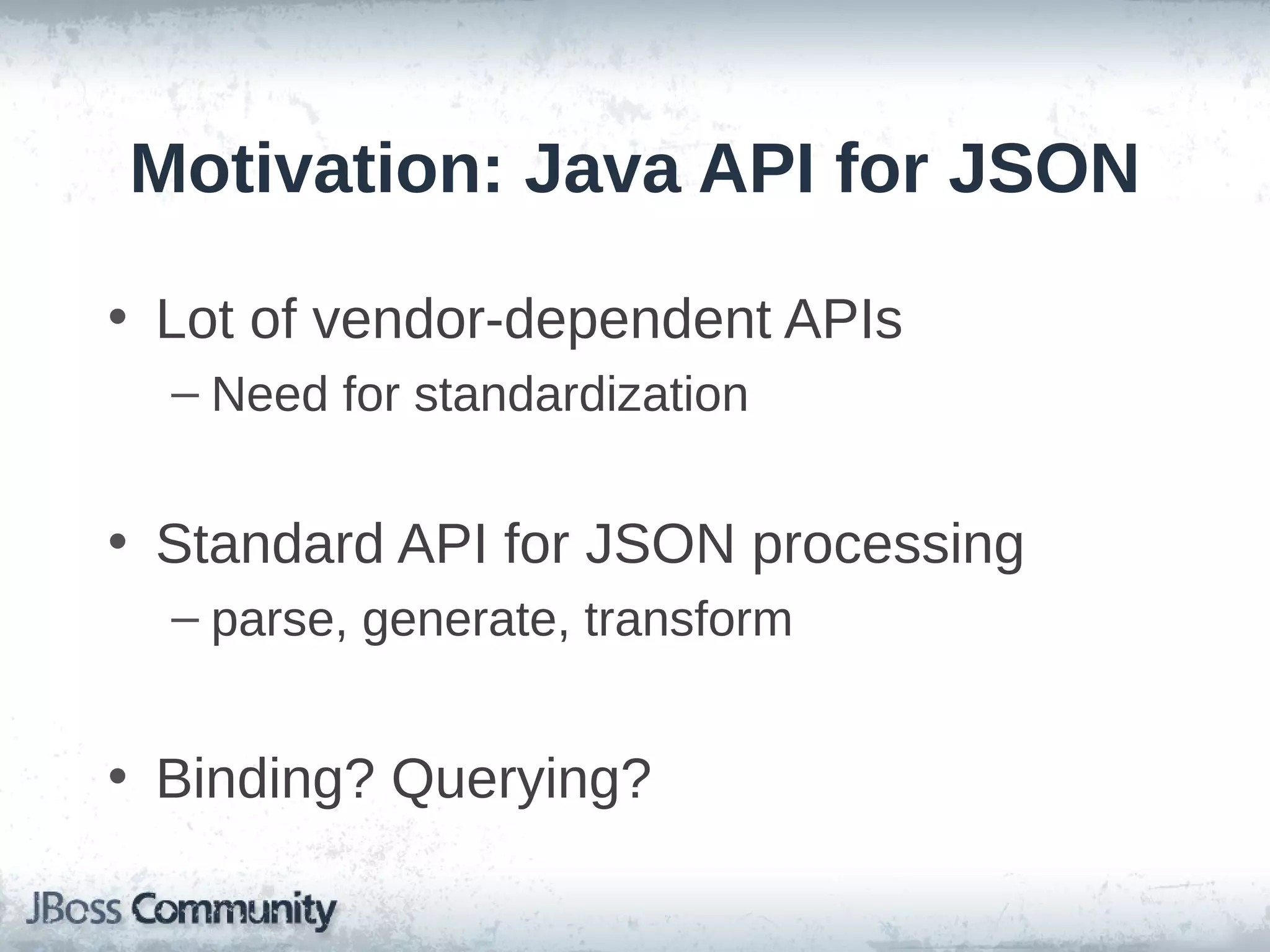 Motivation: Java API for JSON
• Lot of vendor-dependent APIs
– Need for standardization

• Standard API for JSON processing
– parse, generate, transform

• Binding? Querying?

 