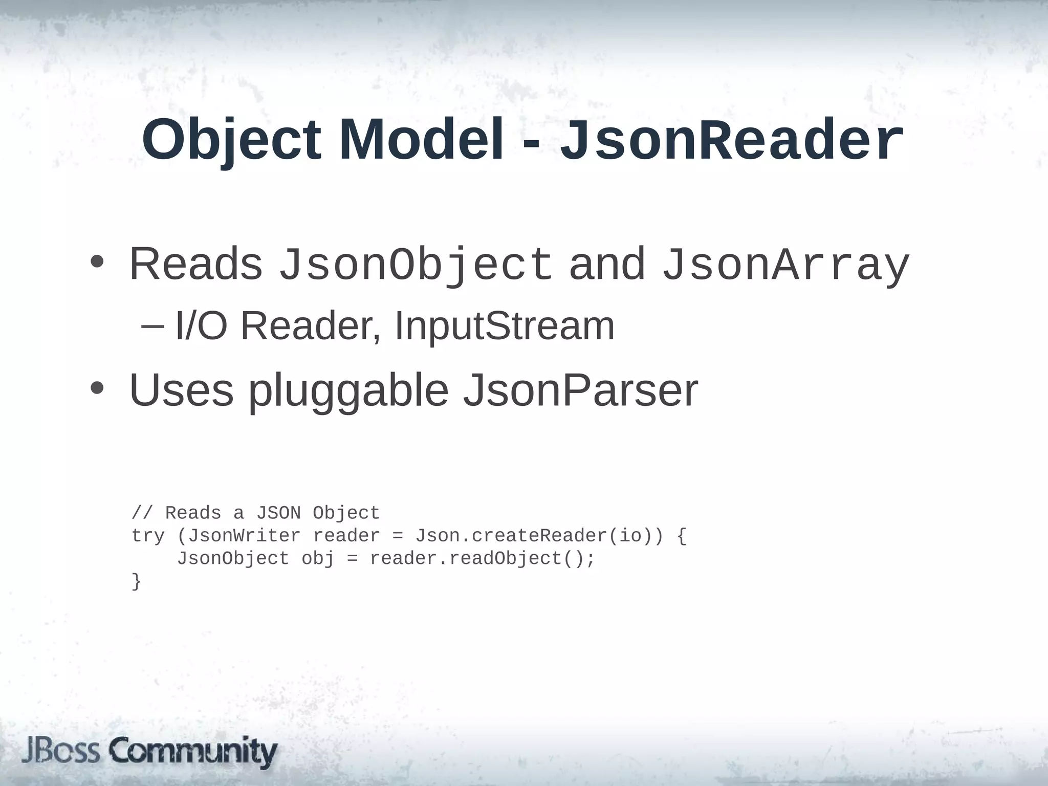 Object Model - JsonReader
• Reads JsonObject and JsonArray
– I/O Reader, InputStream

• Uses pluggable JsonParser
// Reads a JSON Object
try (JsonWriter reader = Json.createReader(io)) {
JsonObject obj = reader.readObject();
}

 