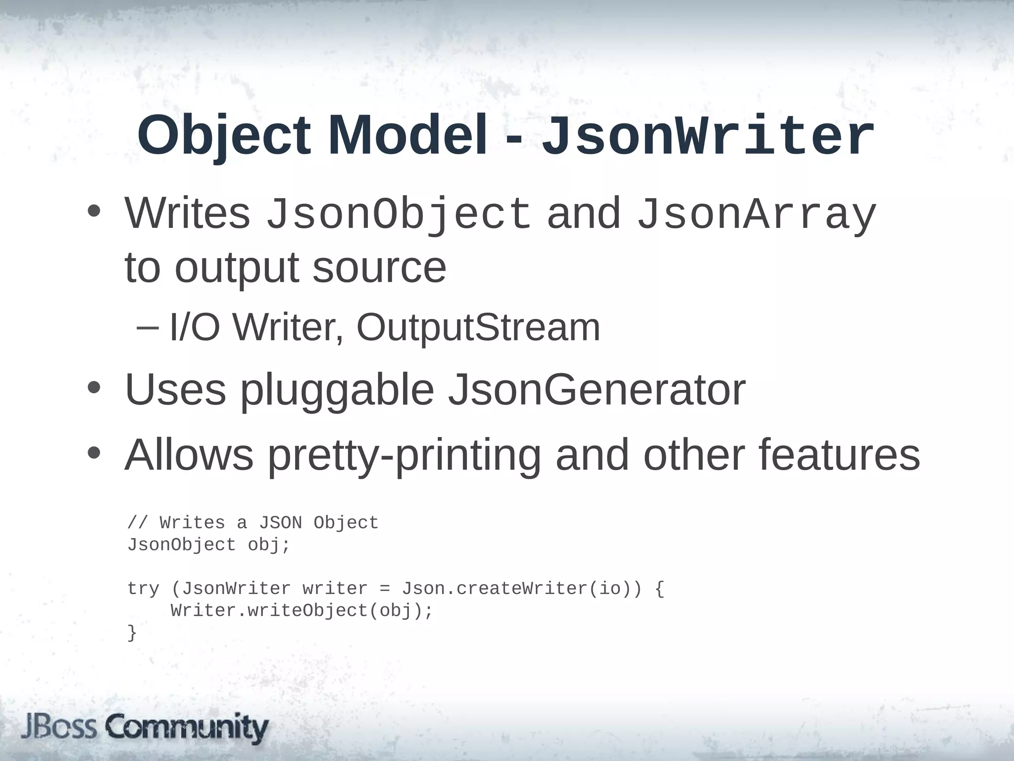Object Model - JsonWriter
• Writes JsonObject and JsonArray
to output source
– I/O Writer, OutputStream

• Uses pluggable JsonGenerator
• Allows pretty-printing and other features
// Writes a JSON Object
JsonObject obj;
try (JsonWriter writer = Json.createWriter(io)) {
Writer.writeObject(obj);
}

 