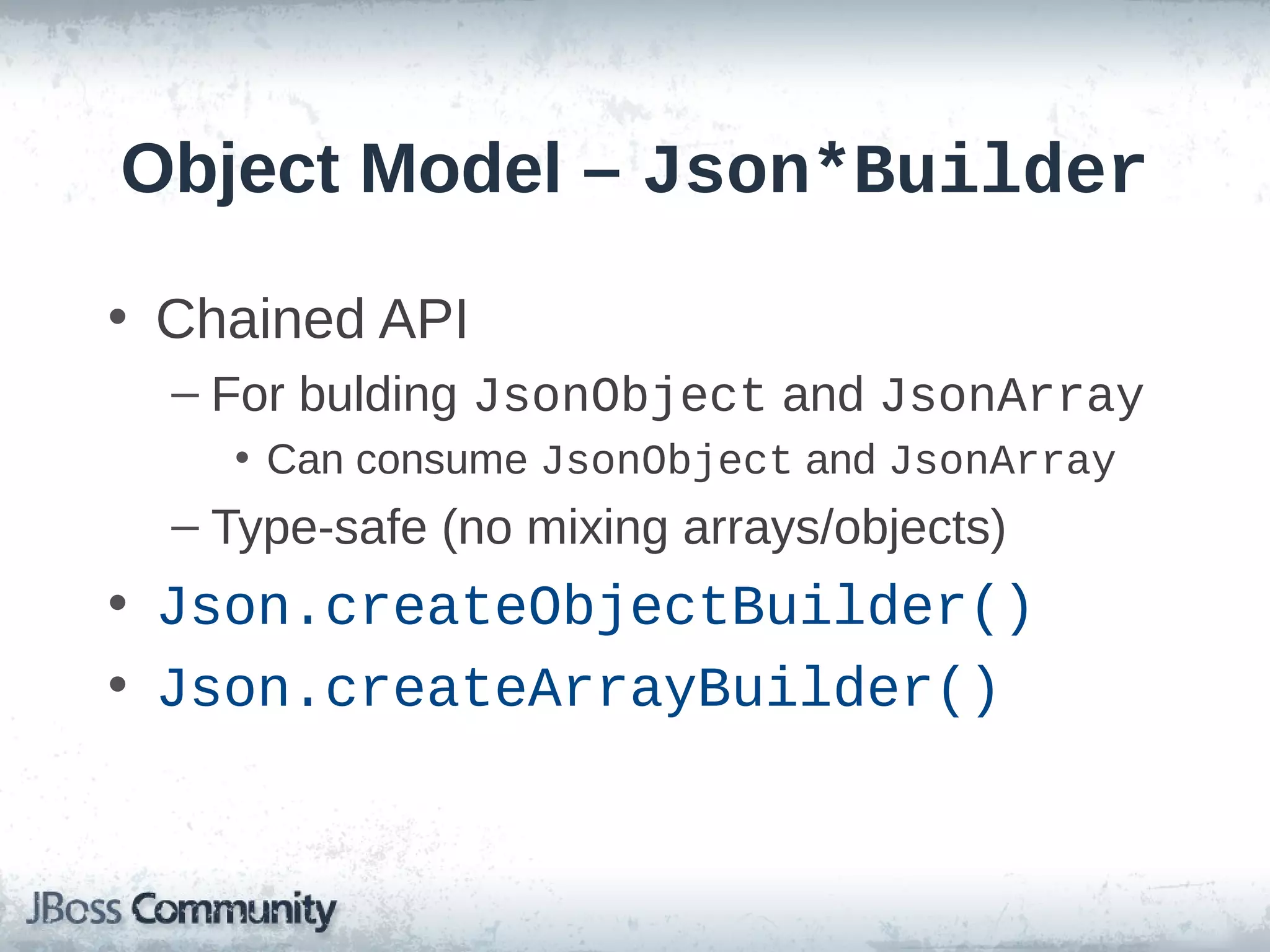 Object Model – Json*Builder
• Chained API
– For bulding JsonObject and JsonArray
• Can consume JsonObject and JsonArray

– Type-safe (no mixing arrays/objects)

• Json.createObjectBuilder()
• Json.createArrayBuilder()

 