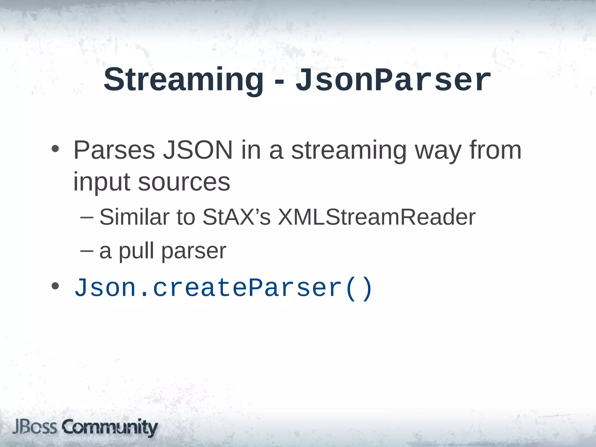 Streaming - JsonParser
• Parses JSON in a streaming way from
input sources
– Similar to StAX’s XMLStreamReader
– a pull parser

• Json.createParser()

 