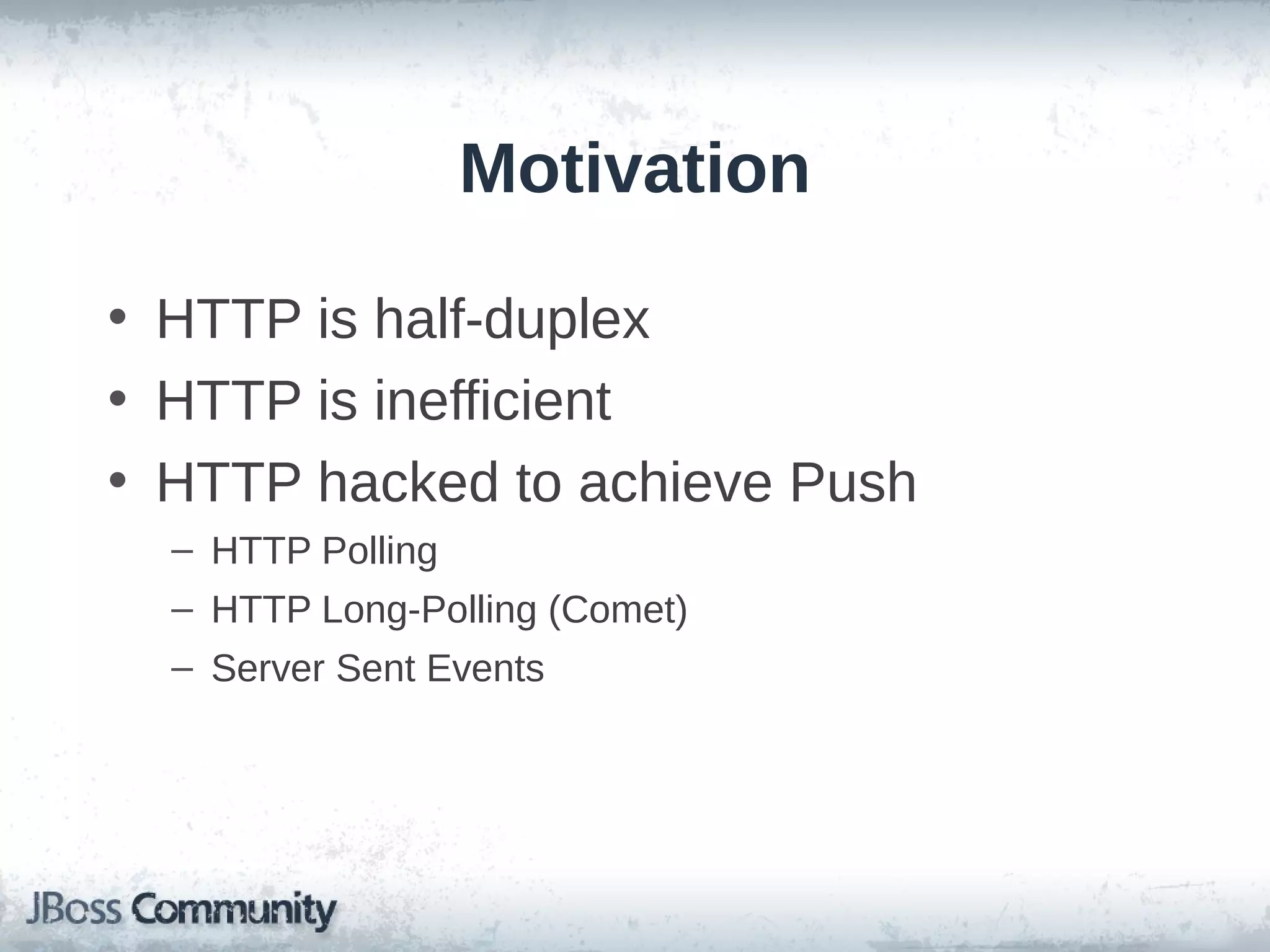 Motivation
• HTTP is half-duplex
• HTTP is inefficient
• HTTP hacked to achieve Push
– HTTP Polling
– HTTP Long-Polling (Comet)
– Server Sent Events

 