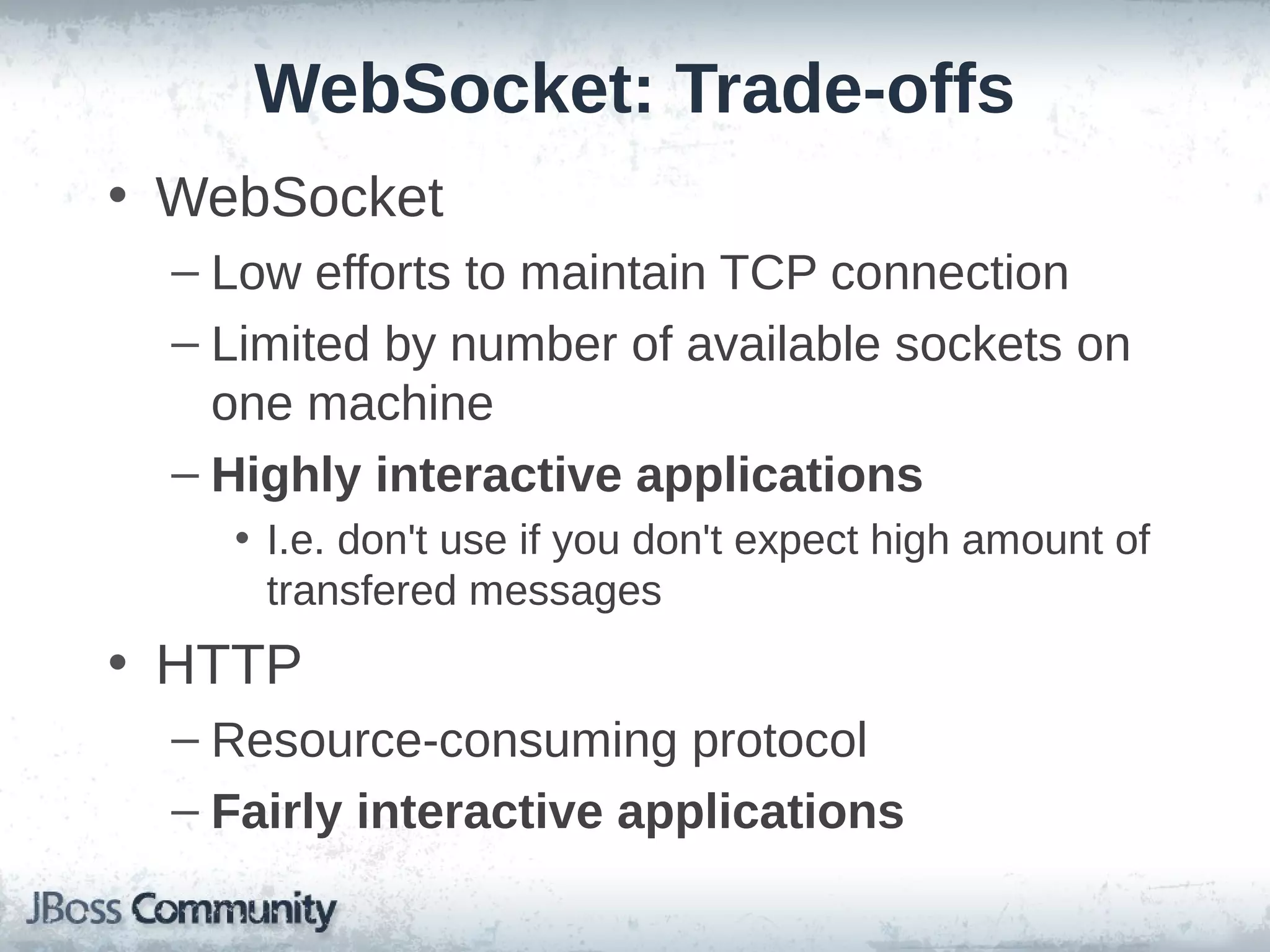 WebSocket: Trade-offs
• WebSocket
– Low efforts to maintain TCP connection
– Limited by number of available sockets on
one machine
– Highly interactive applications
• I.e. don't use if you don't expect high amount of
transfered messages

• HTTP
– Resource-consuming protocol
– Fairly interactive applications

 