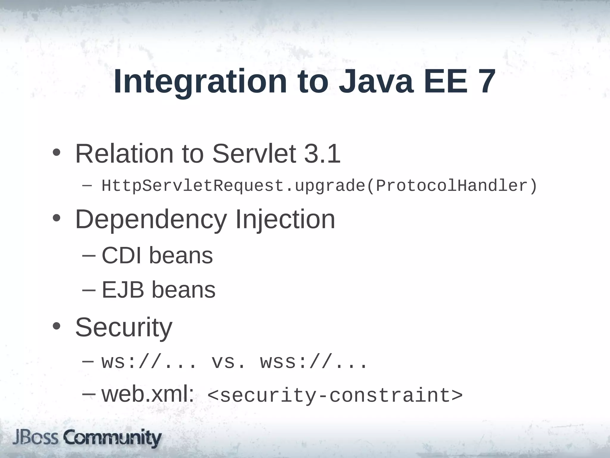 Integration to Java EE 7
• Relation to Servlet 3.1
– HttpServletRequest.upgrade(ProtocolHandler)

• Dependency Injection
– CDI beans
– EJB beans

• Security
– ws://... vs. wss://...

– web.xml: <security-constraint>

 