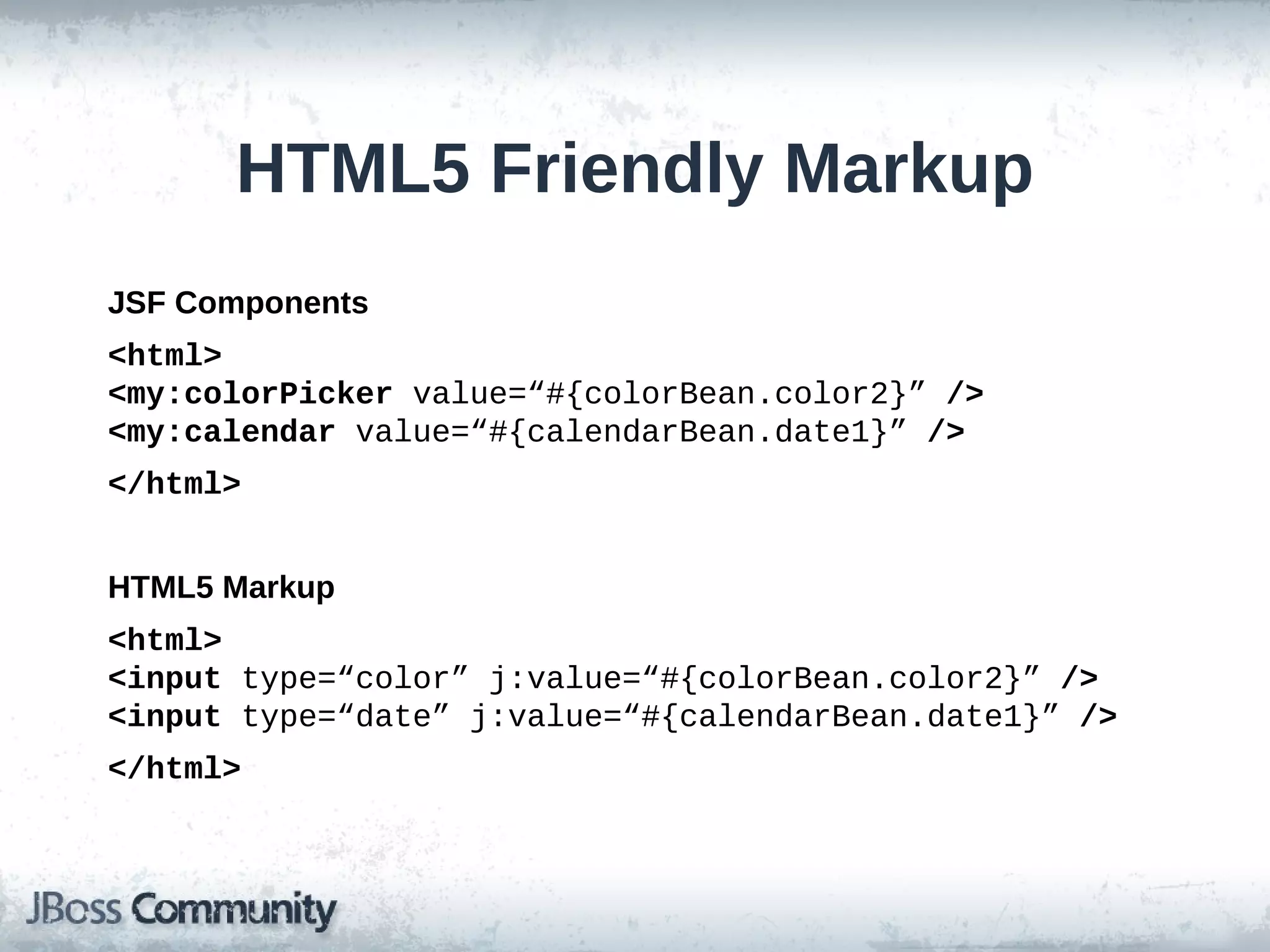 HTML5 Friendly Markup
JSF Components
<html>
<my:colorPicker value=“#{colorBean.color2}” />
<my:calendar value=“#{calendarBean.date1}” />
</html>
HTML5 Markup
<html>
<input type=“color” j:value=“#{colorBean.color2}” />
<input type=“date” j:value=“#{calendarBean.date1}” />
</html>

 