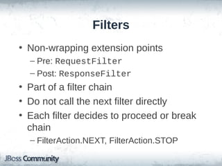 Filters
• Non-wrapping extension points
– Pre: RequestFilter
– Post: ResponseFilter

• Part of a filter chain
• Do not call the next filter directly
• Each filter decides to proceed or break
chain
– FilterAction.NEXT, FilterAction.STOP

 