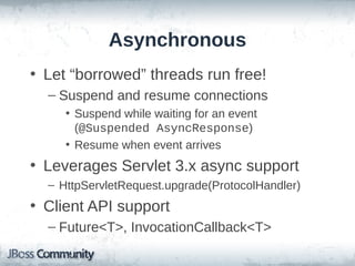 Asynchronous
• Let “borrowed” threads run free!
– Suspend and resume connections
• Suspend while waiting for an event
(@Suspended AsyncResponse)
• Resume when event arrives

• Leverages Servlet 3.x async support
– HttpServletRequest.upgrade(ProtocolHandler)

• Client API support
– Future<T>, InvocationCallback<T>

 