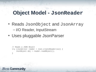 Object Model - JsonReader
• Reads JsonObject and JsonArray
– I/O Reader, InputStream

• Uses pluggable JsonParser
// Reads a JSON Object
try (JsonWriter reader = Json.createReader(io)) {
JsonObject obj = reader.readObject();
}

 