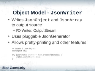 Object Model - JsonWriter
• Writes JsonObject and JsonArray
to output source
– I/O Writer, OutputStream

• Uses pluggable JsonGenerator
• Allows pretty-printing and other features
// Writes a JSON Object
JsonObject obj;
try (JsonWriter writer = Json.createWriter(io)) {
Writer.writeObject(obj);
}

 