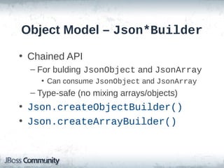 Object Model – Json*Builder
• Chained API
– For bulding JsonObject and JsonArray
• Can consume JsonObject and JsonArray

– Type-safe (no mixing arrays/objects)

• Json.createObjectBuilder()
• Json.createArrayBuilder()

 