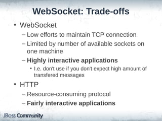 WebSocket: Trade-offs
• WebSocket
– Low efforts to maintain TCP connection
– Limited by number of available sockets on
one machine
– Highly interactive applications
• I.e. don't use if you don't expect high amount of
transfered messages

• HTTP
– Resource-consuming protocol
– Fairly interactive applications

 