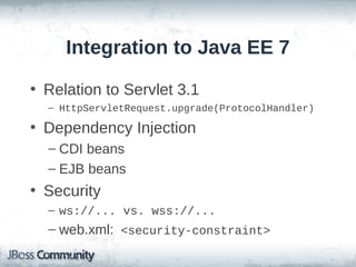 Integration to Java EE 7
• Relation to Servlet 3.1
– HttpServletRequest.upgrade(ProtocolHandler)

• Dependency Injection
– CDI beans
– EJB beans

• Security
– ws://... vs. wss://...

– web.xml: <security-constraint>

 