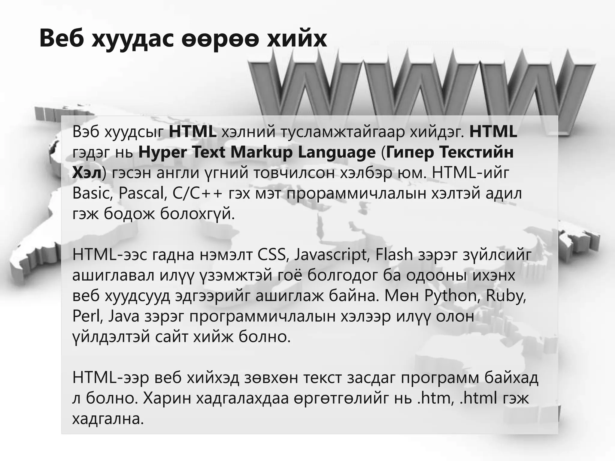 Вэб хуудсыг HTML хэлний тусламжтайгаар хийдэг. HTML
гэдэг нь Hyper Text Markup Language (Гипер Текстийн
Хэл) гэсэн англи үгний товчилсон хэлбэр юм. HTML-ийг
Basic, Pascal, С/C++ гэх мэт прораммичлалын хэлтэй адил
гэж бодож болохгүй.
HTML-ээс гадна нэмэлт CSS, Javascript, Flash зэрэг зүйлсийг
ашиглавал илүү үзэмжтэй гоё болгодог ба одооны ихэнх
веб хуудсууд эдгээрийг ашиглаж байна. Мөн Python, Ruby,
Perl, Java зэрэг программичлалын хэлээр илүү олон
үйлдэлтэй сайт хийж болно.
HTML-ээр веб хийхэд зөвхөн текст засдаг программ байхад
л болно. Харин хадгалахдаа өргөтгөлийг нь .htm, .html гэж
хадгална.
Веб хуудас өөрөө хийх
 