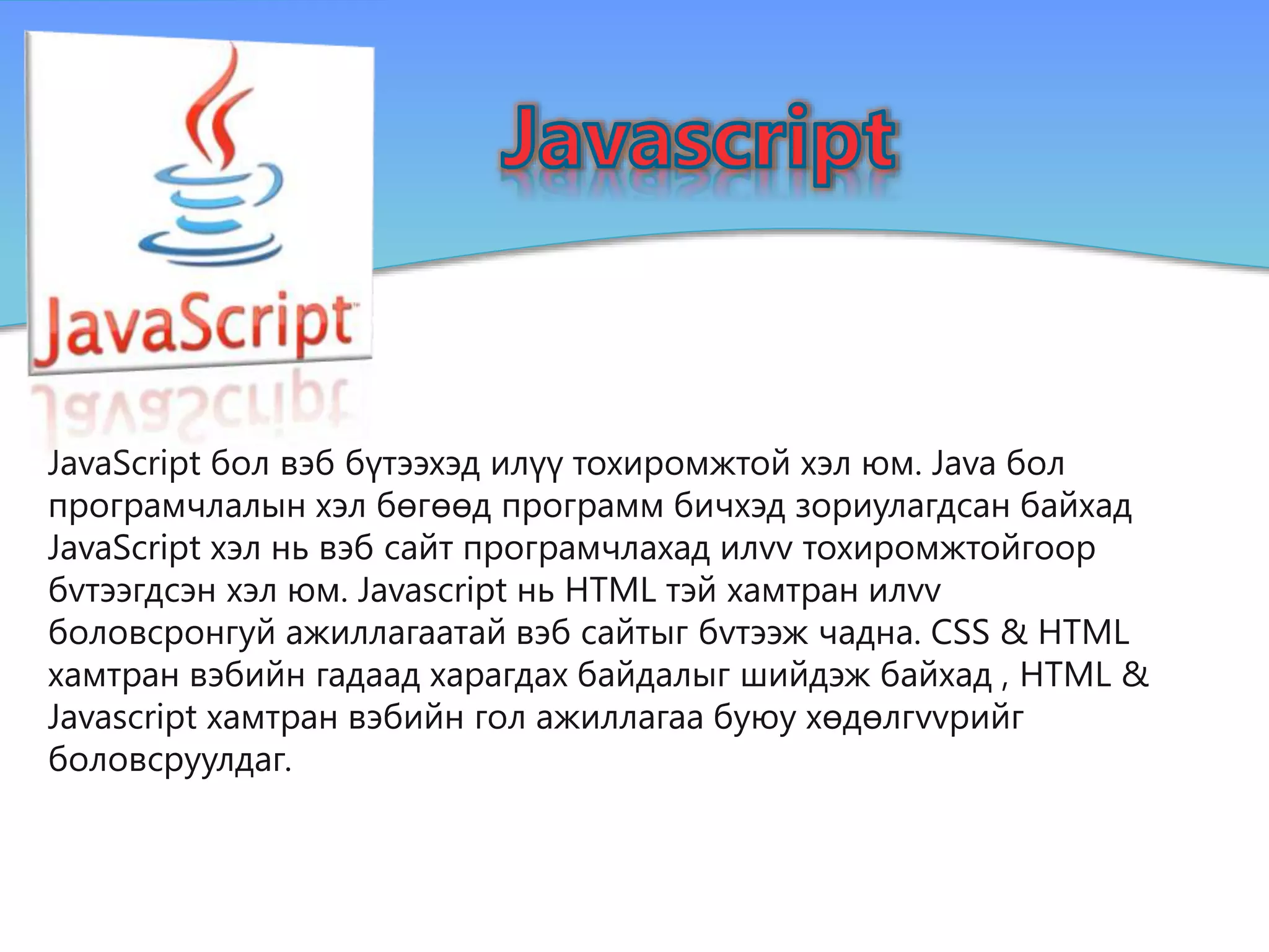 JavaScript бол вэб бүтээхэд илүү тохиромжтой хэл юм. Java бол
програмчлалын хэл бөгөөд программ бичхэд зориулагдсан байхад
JavaScript хэл нь вэб сайт програмчлахад илvv тохиромжтойгоор
бvтээгдсэн хэл юм. Javascript нь HTML тэй хамтран илvv
боловсронгуй ажиллагаатай вэб сайтыг бvтээж чадна. CSS & HTML
хамтран вэбийн гадаад харагдах байдалыг шийдэж байхад , HTML &
Javascript хамтран вэбийн гол ажиллагаа буюу хөдөлгvvрийг
боловсруулдаг.
 