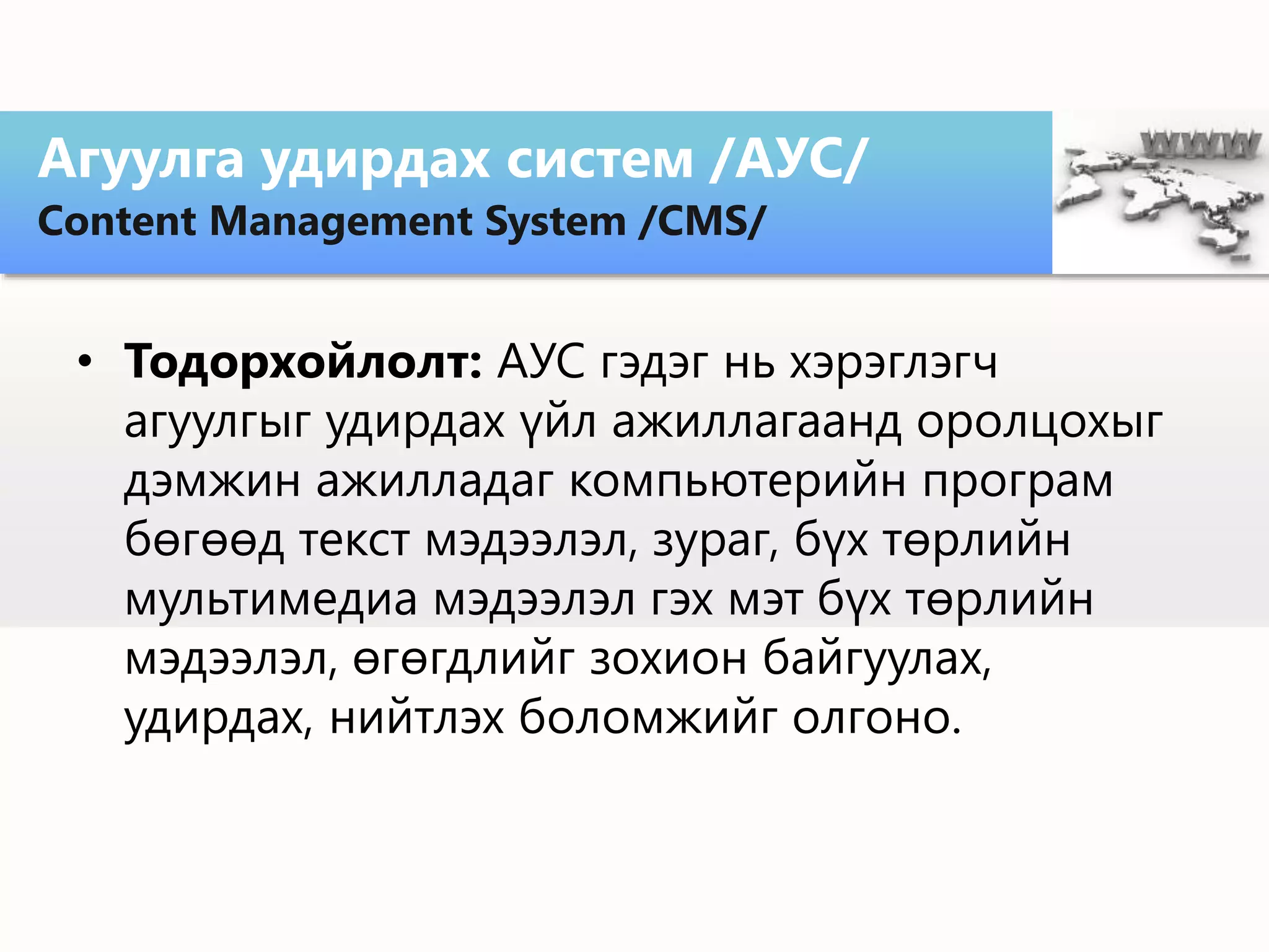 • Тодорхойлолт: АУС гэдэг нь хэрэглэгч
агуулгыг удирдах үйл ажиллагаанд оролцохыг
дэмжин ажилладаг компьютерийн програм
бөгөөд текст мэдээлэл, зураг, бүх төрлийн
мультимедиа мэдээлэл гэх мэт бүх төрлийн
мэдээлэл, өгөгдлийг зохион байгуулах,
удирдах, нийтлэх боломжийг олгоно.
Агуулга удирдах систем /АУС/
Content Management System /CMS/
 