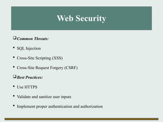 Web Security
Common Threats:
 SQL Injection
 Cross-Site Scripting (XSS)
 Cross-Site Request Forgery (CSRF)
Best Practices:
 Use HTTPS
 Validate and sanitize user inputs
 Implement proper authentication and authorization
 