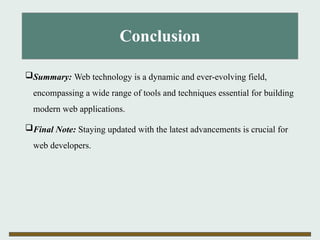 Conclusion
Summary: Web technology is a dynamic and ever-evolving field,
encompassing a wide range of tools and techniques essential for building
modern web applications.
Final Note: Staying updated with the latest advancements is crucial for
web developers.
 
