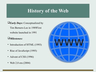 History of the Web
Early Days: Conceptualized by
Tim Berners-Lee in 1989First
website launched in 1991
Milestones:
• Introduction of HTML (1993)
• Rise of JavaScript (1995)
• Advent of CSS (1996)
• Web 2.0 era (2004)
 