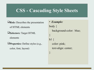 CSS - Cascading Style Sheets
Role: Describes the presentation
of HTML elements
Selectors: Target HTML
elements
Properties: Define styles (e.g.,
color, font, layout)
• Example:
body {
background-color: blue;
}
h1 {
color: pink;
text-align: center;
}
 