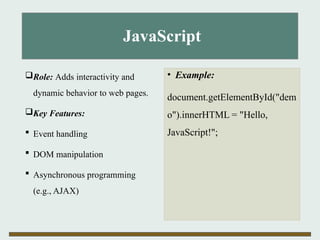 JavaScript
Role: Adds interactivity and
dynamic behavior to web pages.
Key Features:
 Event handling
 DOM manipulation
 Asynchronous programming
(e.g., AJAX)
• Example:
document.getElementById("dem
o").innerHTML = "Hello,
JavaScript!";
 