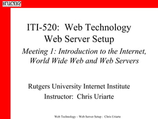 ITI-520:  Web Technology Web Server Setup Rutgers University Internet Institute Instructor:  Chris Uriarte Meeting 1: Introduction to the Internet, World Wide Web and Web Servers 
