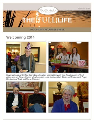 February 2014

THE{FULL}LIFE
TOUCHMARK AT COFFEE CREEK

Welcoming 2014

People gathered for the New Year’s Eve celebration wearing their party hats. Revelers enjoyed food,
drinks, and fun. Pictured (upper left, clockwise): Leslie Harrison, Betty Mullen and Erica Aveard, Peggy
Morrison, and Doyle and Norma Chadwick.

 