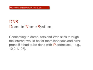 AR340 WEB-BASED DESIGN ● FALL 2010




DNS
Domain Name System

Connecting to computers and Web sites through
the Internet would be far more laborious and error-
prone if it had to be done with IP addresses—e.g.,
10.0.1.197).
 