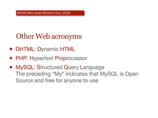AR340 WEB-BASED DESIGN ● FALL 2010




    Other Web acronyms
•   DHTML: Dynamic HTML
•   PHP: Hypertext Preprocessor
•   MySQL: Structured Query Language
    The preceding “My” indicates that MySQL is Open
    Source and free for anyone to use
 