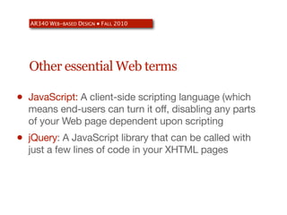 AR340 WEB-BASED DESIGN ● FALL 2010




    Other essential Web terms

•   JavaScript: A client-side scripting language (which
    means end-users can turn it off, disabling any parts
    of your Web page dependent upon scripting
•   jQuery: A JavaScript library that can be called with
    just a few lines of code in your XHTML pages
 