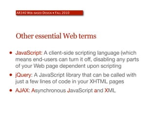 AR340 WEB-BASED DESIGN ● FALL 2010




    Other essential Web terms

•   JavaScript: A client-side scripting language (which
    means end-users can turn it off, disabling any parts
    of your Web page dependent upon scripting
•   jQuery: A JavaScript library that can be called with
    just a few lines of code in your XHTML pages
•   AJAX: Asynchronous JavaScript and XML
 