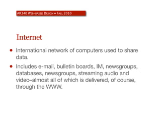 AR340 WEB-BASED DESIGN ● FALL 2010




    Internet
•   International network of computers used to share
    data.
•   Includes e-mail, bulletin boards, IM, newsgroups,
    databases, newsgroups, streaming audio and
    video–almost all of which is delivered, of course,
    through the WWW.
 