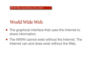 AR340 WEB-BASED DESIGN ● FALL 2010




    World Wide Web
•   The graphical interface that uses the Internet to
    share information.
•   The WWW cannot exist without the Internet. The
    Internet can and does exist without the Web.
 