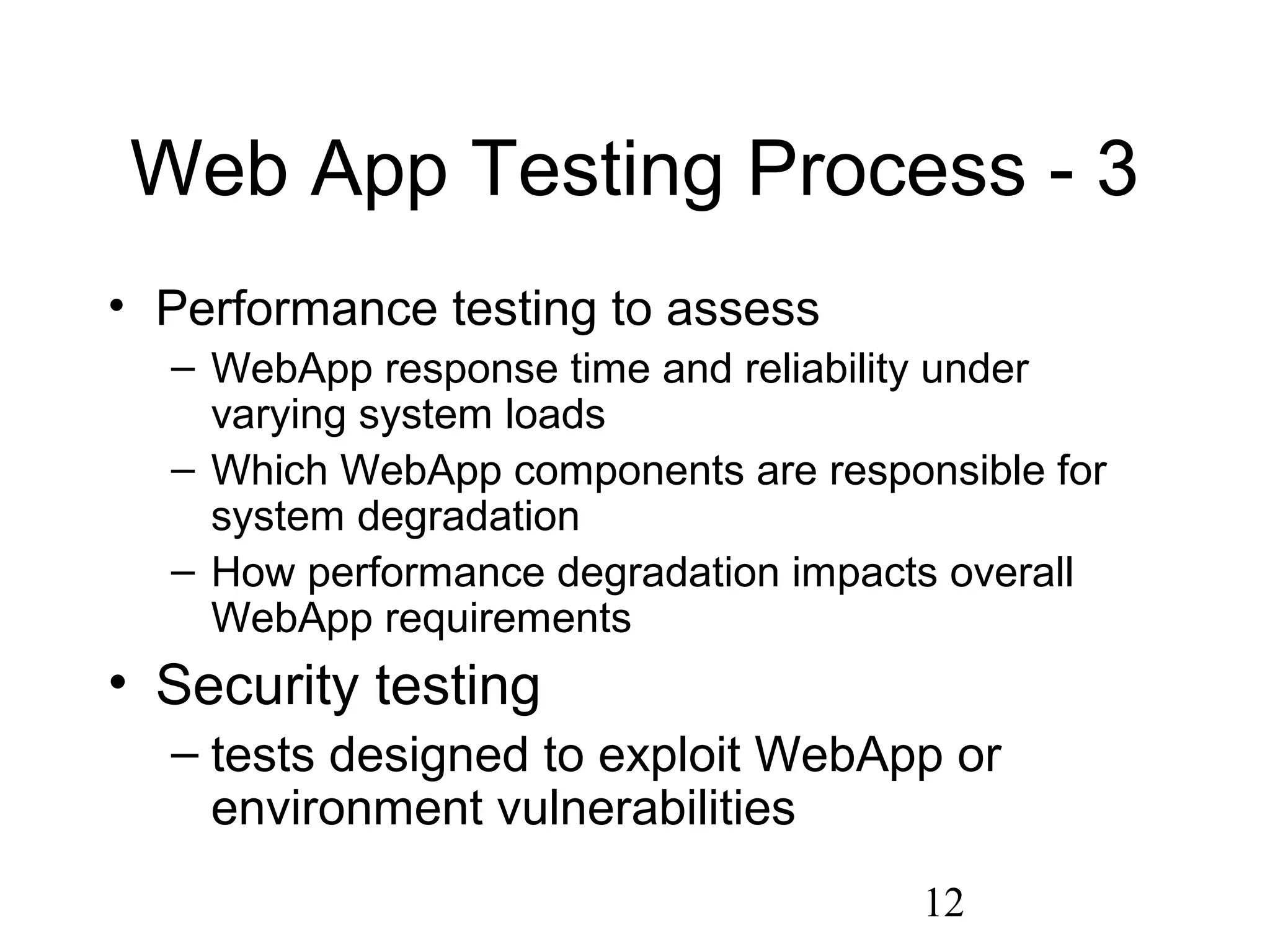 12
Web App Testing Process - 3
• Performance testing to assess
– WebApp response time and reliability under
varying system loads
– Which WebApp components are responsible for
system degradation
– How performance degradation impacts overall
WebApp requirements
• Security testing
– tests designed to exploit WebApp or
environment vulnerabilities
 