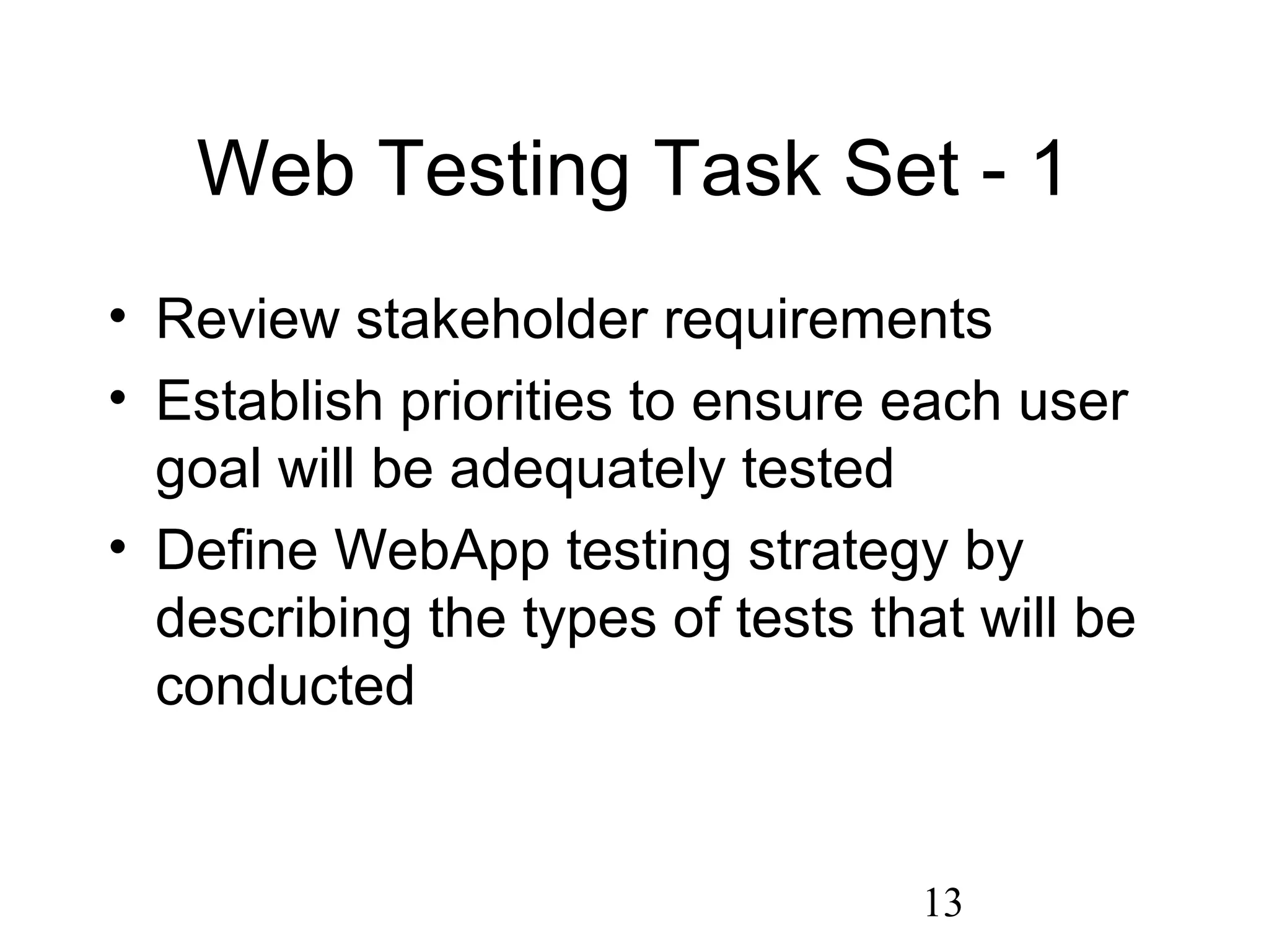 13
Web Testing Task Set - 1
• Review stakeholder requirements
• Establish priorities to ensure each user
goal will be adequately tested
• Define WebApp testing strategy by
describing the types of tests that will be
conducted
 