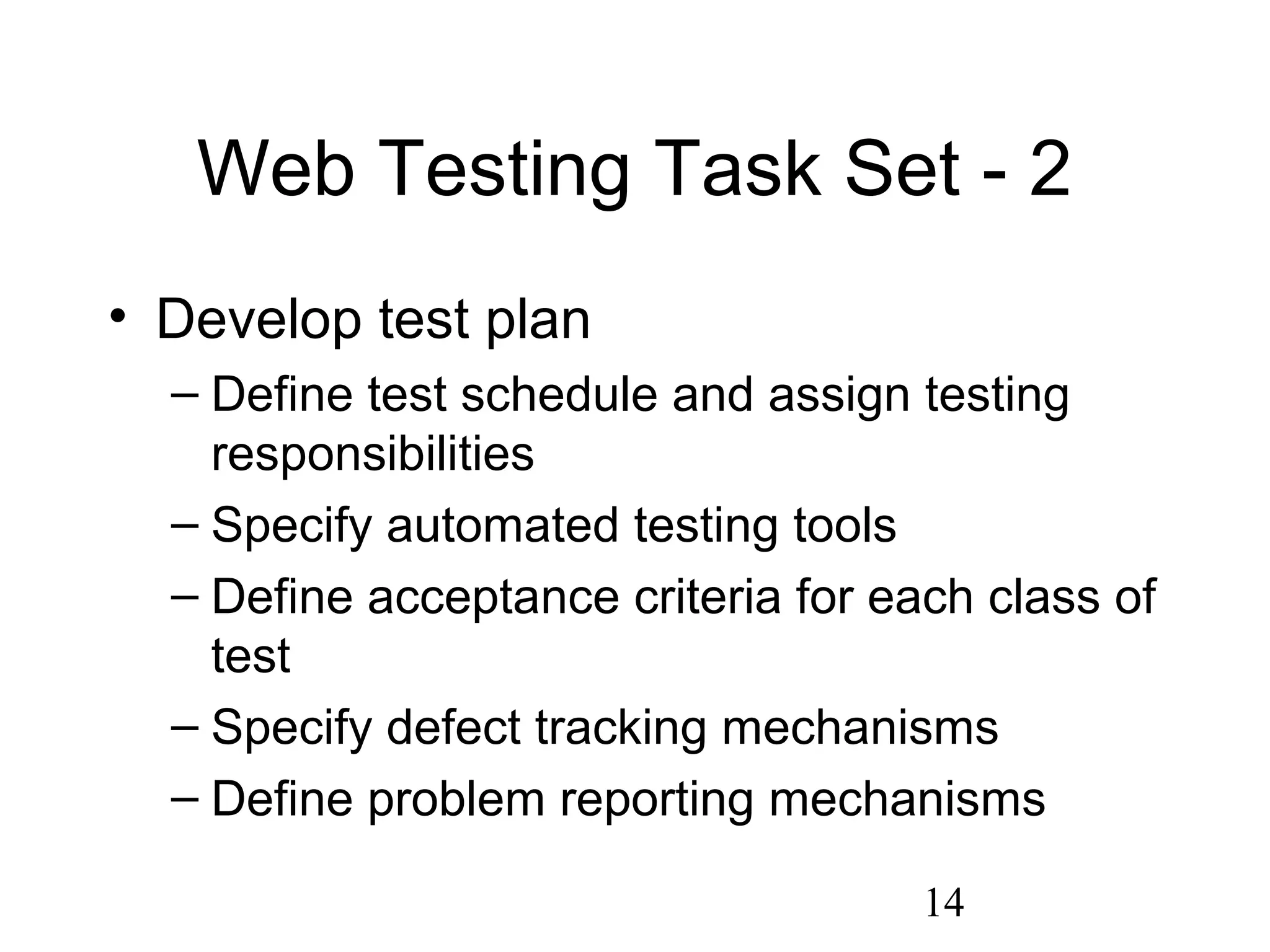 14
Web Testing Task Set - 2
• Develop test plan
– Define test schedule and assign testing
responsibilities
– Specify automated testing tools
– Define acceptance criteria for each class of
test
– Specify defect tracking mechanisms
– Define problem reporting mechanisms
 
