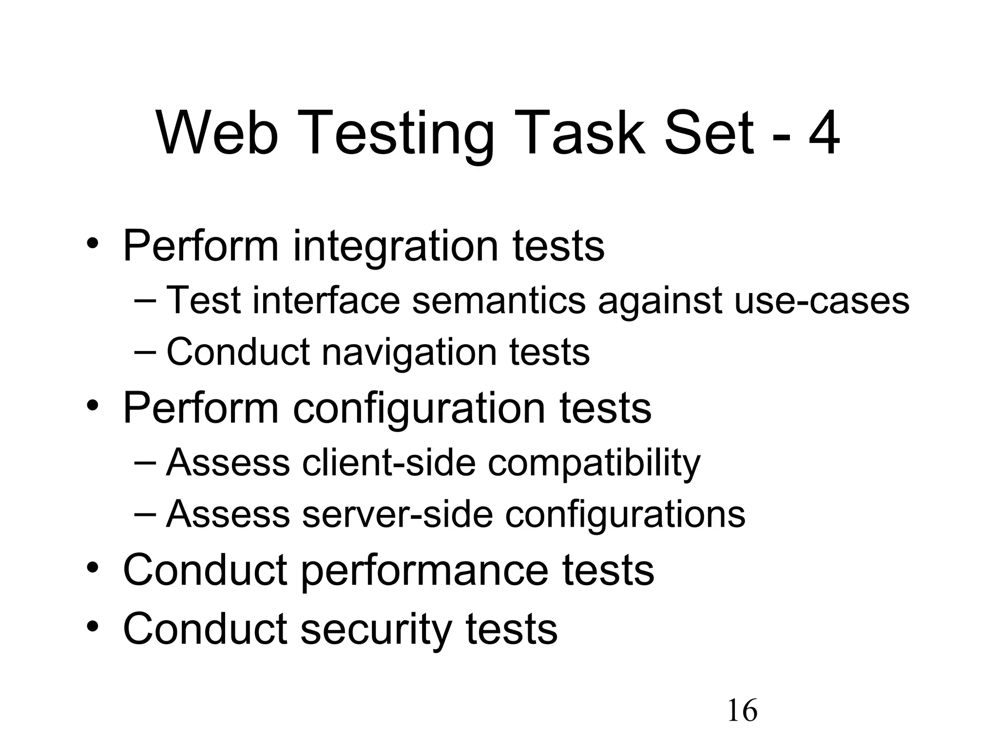 16
Web Testing Task Set - 4
• Perform integration tests
– Test interface semantics against use-cases
– Conduct navigation tests
• Perform configuration tests
– Assess client-side compatibility
– Assess server-side configurations
• Conduct performance tests
• Conduct security tests
 