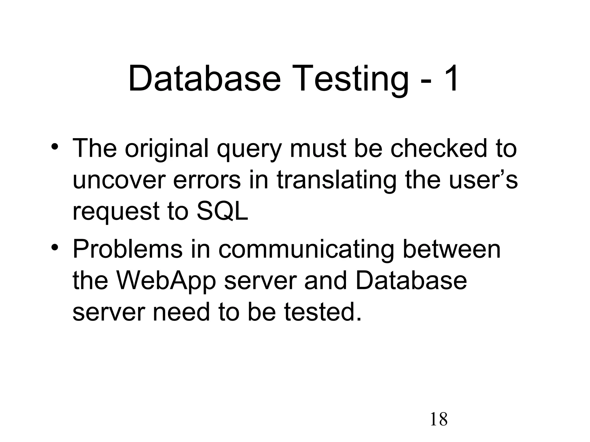 18
Database Testing - 1
• The original query must be checked to
uncover errors in translating the user’s
request to SQL
• Problems in communicating between
the WebApp server and Database
server need to be tested.
 
