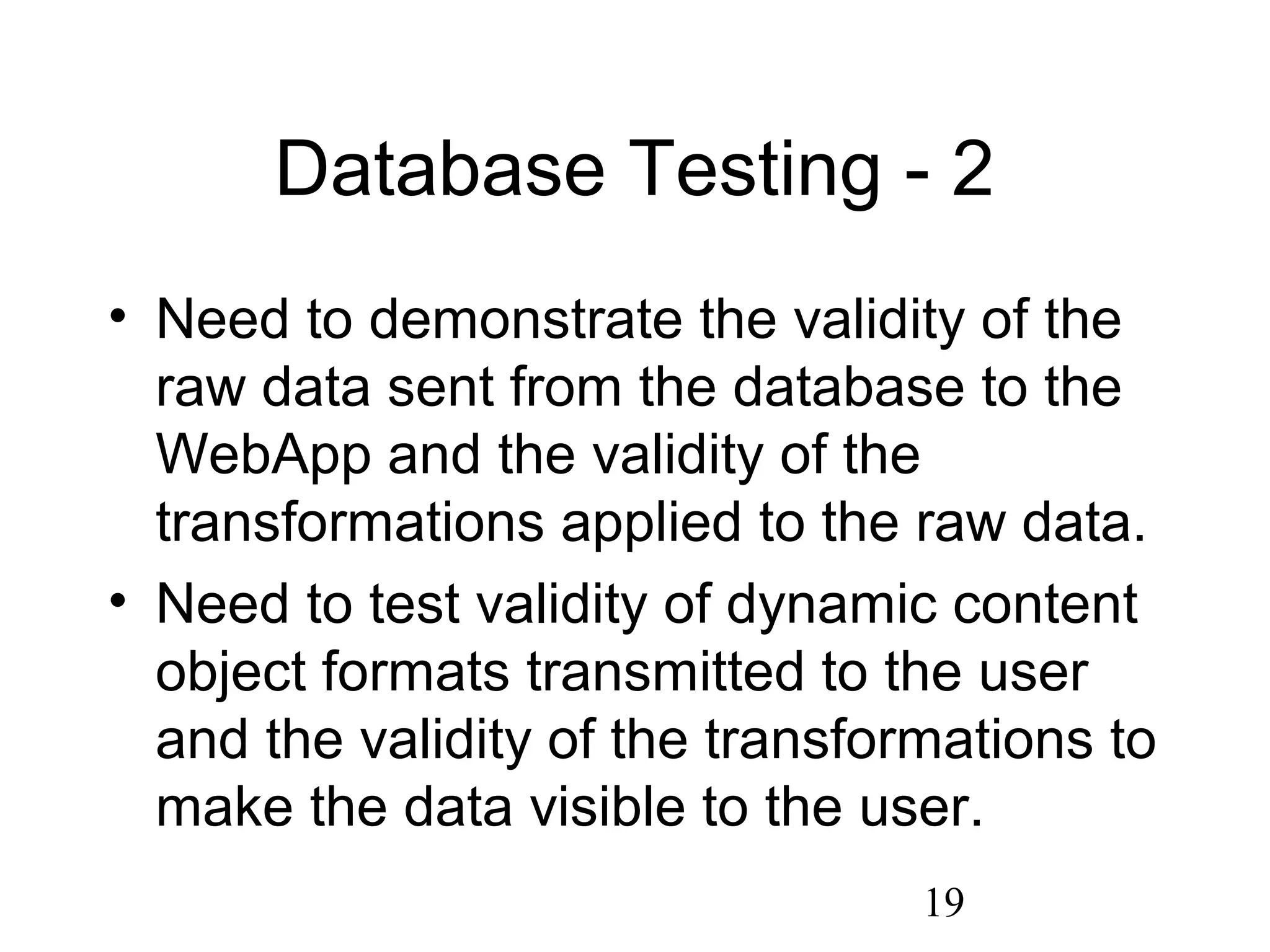 19
Database Testing - 2
• Need to demonstrate the validity of the
raw data sent from the database to the
WebApp and the validity of the
transformations applied to the raw data.
• Need to test validity of dynamic content
object formats transmitted to the user
and the validity of the transformations to
make the data visible to the user.
 