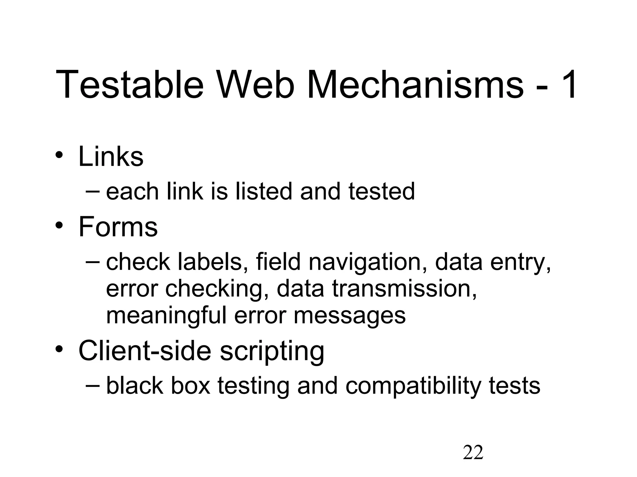 22
Testable Web Mechanisms - 1
• Links
– each link is listed and tested
• Forms
– check labels, field navigation, data entry,
error checking, data transmission,
meaningful error messages
• Client-side scripting
– black box testing and compatibility tests
 