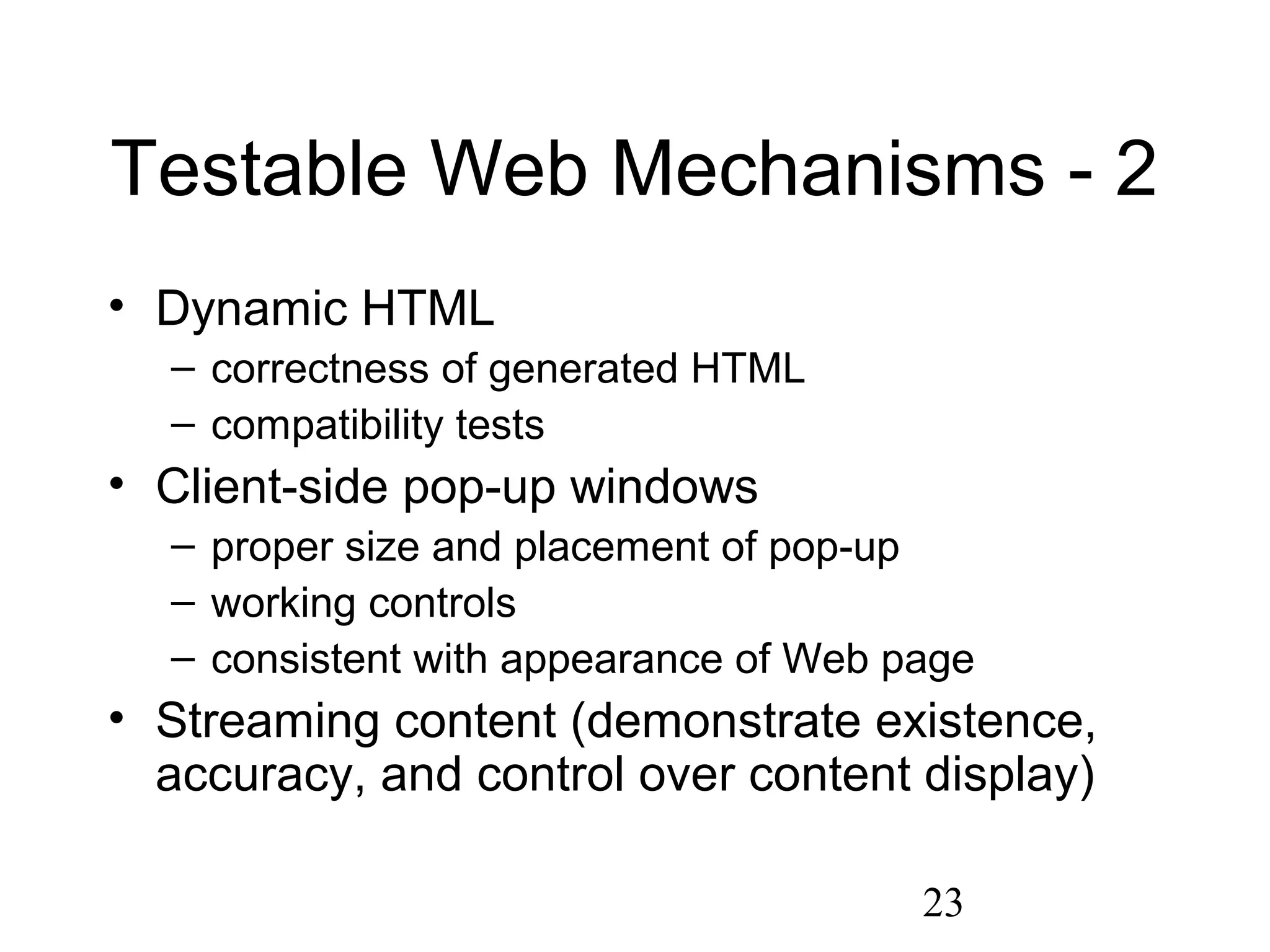 23
Testable Web Mechanisms - 2
• Dynamic HTML
– correctness of generated HTML
– compatibility tests
• Client-side pop-up windows
– proper size and placement of pop-up
– working controls
– consistent with appearance of Web page
• Streaming content (demonstrate existence,
accuracy, and control over content display)
 