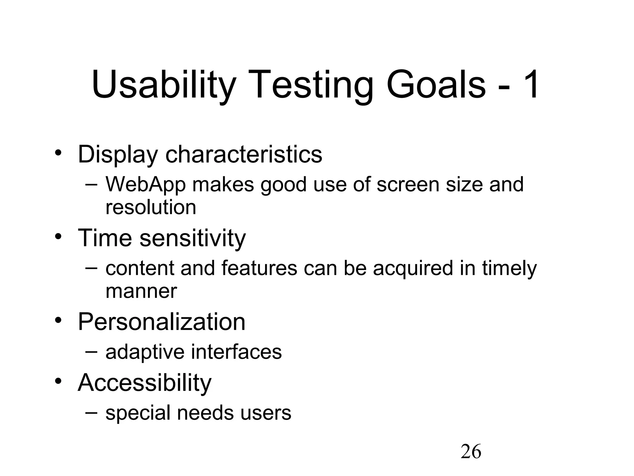 26
Usability Testing Goals - 1
• Display characteristics
– WebApp makes good use of screen size and
resolution
• Time sensitivity
– content and features can be acquired in timely
manner
• Personalization
– adaptive interfaces
• Accessibility
– special needs users
 