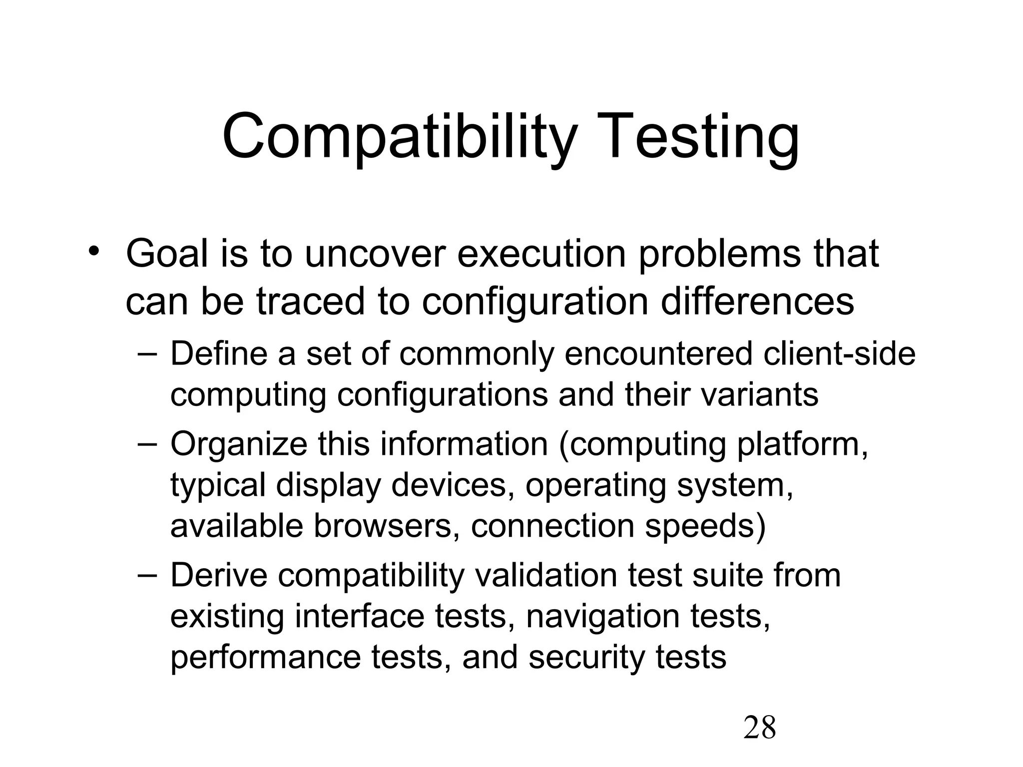 28
Compatibility Testing
• Goal is to uncover execution problems that
can be traced to configuration differences
– Define a set of commonly encountered client-side
computing configurations and their variants
– Organize this information (computing platform,
typical display devices, operating system,
available browsers, connection speeds)
– Derive compatibility validation test suite from
existing interface tests, navigation tests,
performance tests, and security tests
 