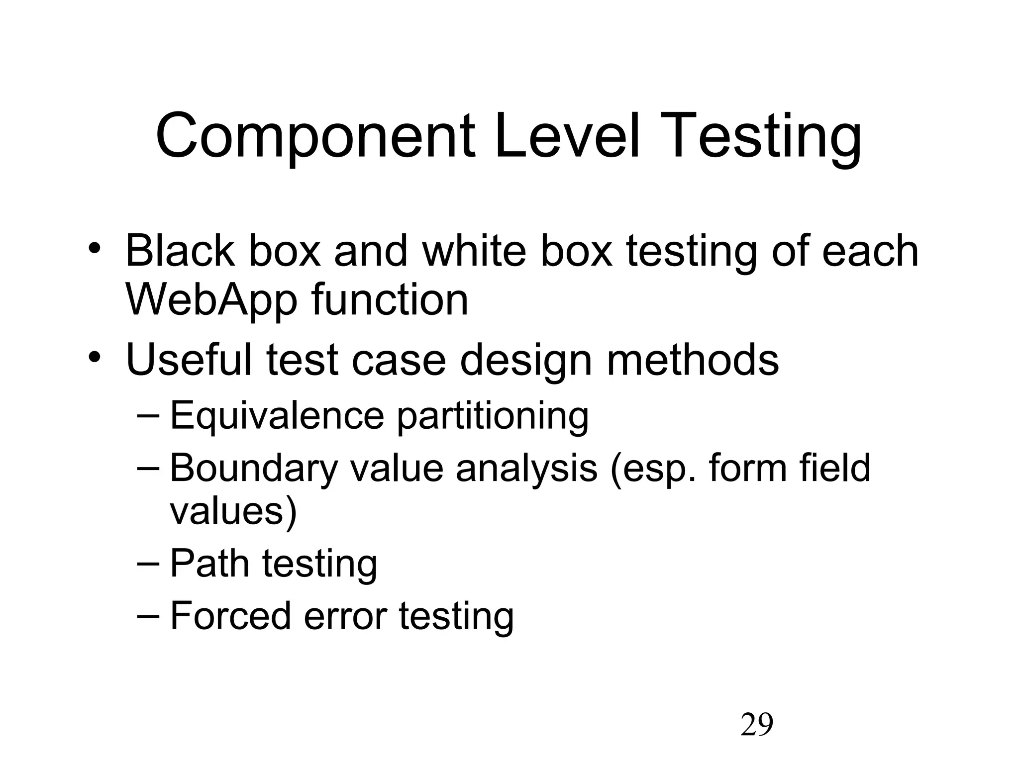 29
Component Level Testing
• Black box and white box testing of each
WebApp function
• Useful test case design methods
– Equivalence partitioning
– Boundary value analysis (esp. form field
values)
– Path testing
– Forced error testing
 