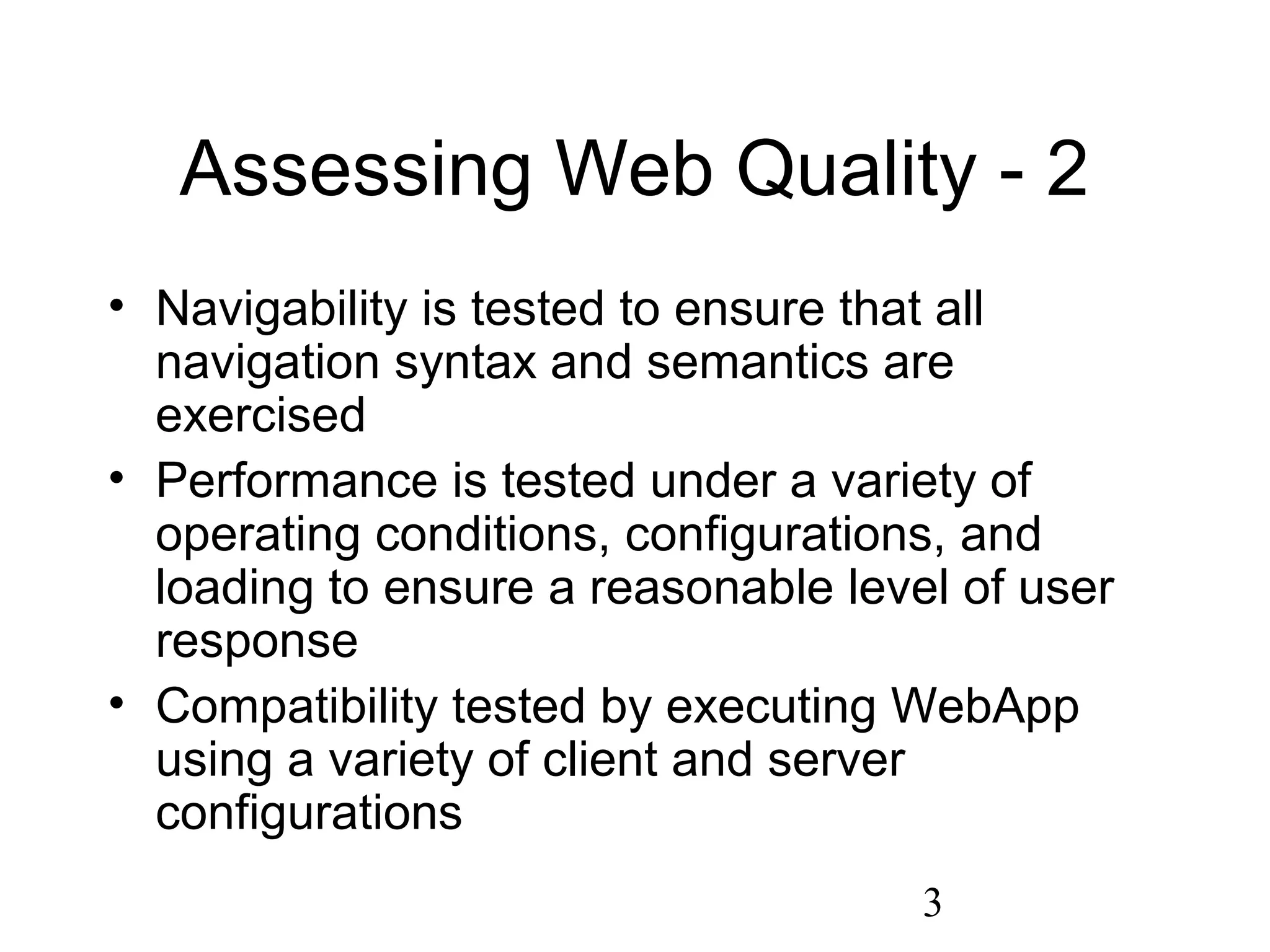 3
Assessing Web Quality - 2
• Navigability is tested to ensure that all
navigation syntax and semantics are
exercised
• Performance is tested under a variety of
operating conditions, configurations, and
loading to ensure a reasonable level of user
response
• Compatibility tested by executing WebApp
using a variety of client and server
configurations
 